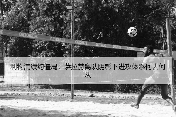 利物浦续约僵局：萨拉赫离队阴影下进攻体系何去何从